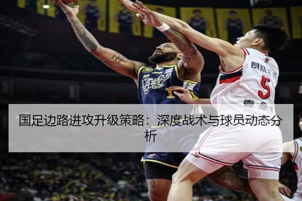 国足边路进攻升级策略：深度战术与球员动态分析